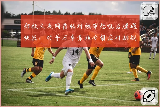郑钦文美网首轮对线审怒吼后遭遇破发，对手万卓索娃冷静应对挑战成功反超比分