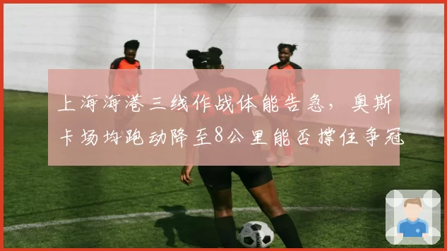 上海海港三线作战体能告急，奥斯卡场均跑动降至8公里能否撑住争冠？