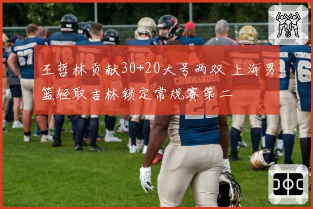 王哲林贡献30+20大号两双 上海男篮轻取吉林锁定常规赛第二