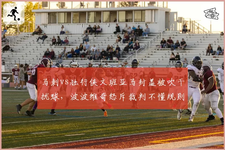 马刺vs独行侠文班亚马封盖被吹干扰球，波波维奇怒斥裁判不懂规则