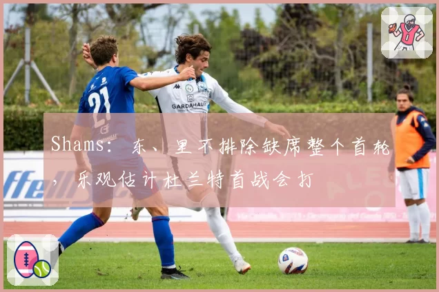 Shams:东、里不排除缺席整个首轮,乐观估计杜兰特首战会打