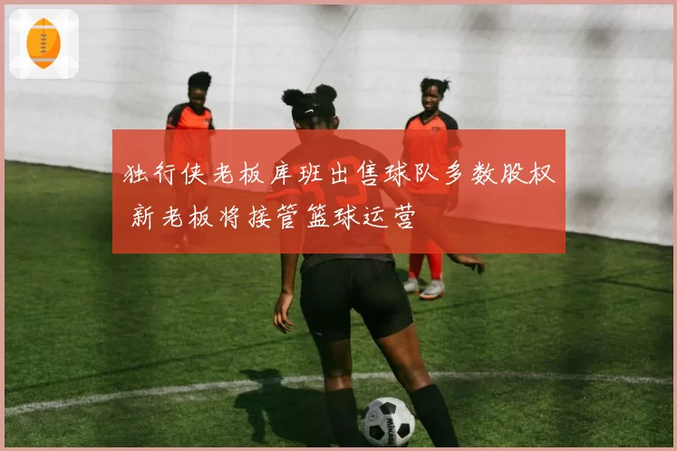 独行侠老板库班出售球队多数股权 新老板将接管篮球运营