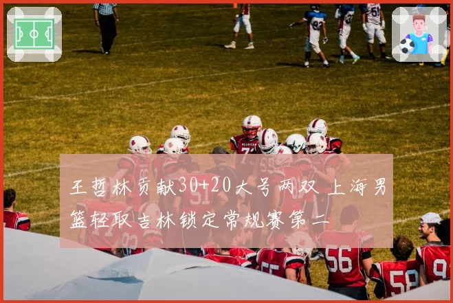 王哲林贡献30+20大号两双 上海男篮轻取吉林锁定常规赛第二