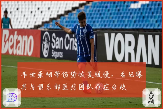 韦世豪韧带伤势恢复缓慢，名记曝其与俱乐部医疗团队存在分歧