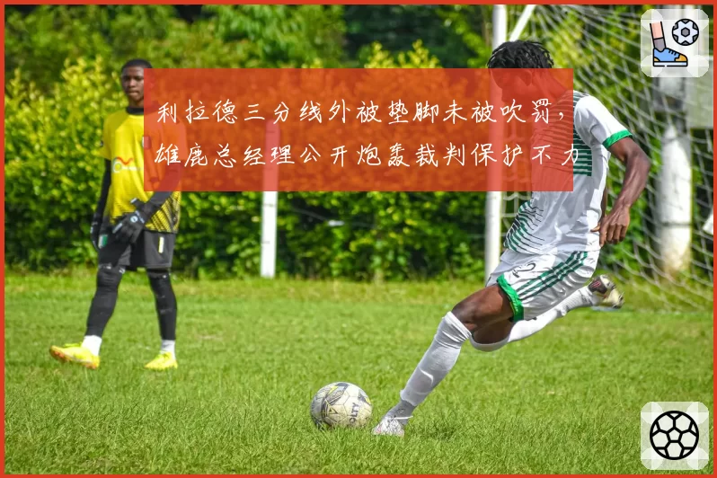 利拉德三分线外被垫脚未被吹罚，雄鹿总经理公开炮轰裁判保护不力