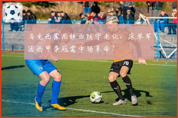 马竞西蒙尼铁血防守老化,床单军团西甲争冠需中场革命?