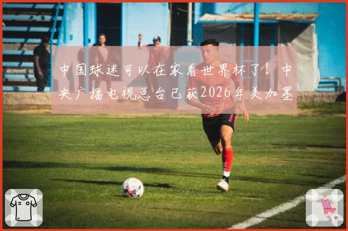中国球迷可以在家看世界杯了！中央广播电视总台已获2026年美加墨世界杯版权
