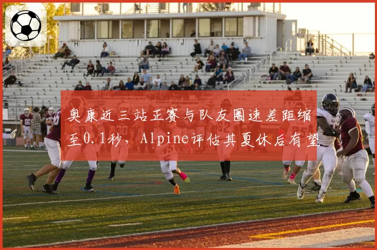 奥康近三站正赛与队友圈速差距缩至0.1秒，Alpine评估其夏休后有望冲击前十