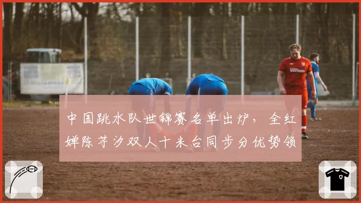 中国跳水队世锦赛名单出炉，全红婵陈芋汐双人十米台同步分优势领先朝鲜组合30分