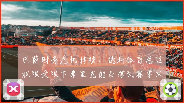 巴萨财务危机持续,德科体育总监权限受限下弗里克能否撑到赛季末?