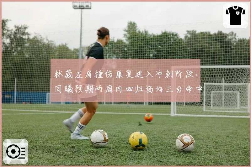 林葳左肩撞伤康复进入冲刺阶段,同曦预期两周内回归场均三分命中数将迎补强