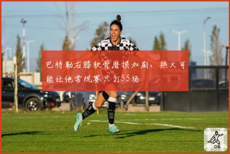 巴特勒右膝软骨磨损加剧，热火可能让他常规赛只打55场